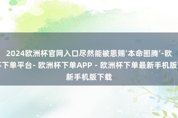 2024欧洲杯官网入口尽然能被恩赐‘本命图腾’-欧洲杯下单平台- 欧洲杯下单APP - 欧洲杯下单最新手机版下载