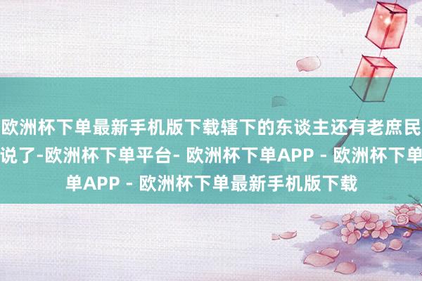 欧洲杯下单最新手机版下载辖下的东谈主还有老庶民的运道可就不好说了-欧洲杯下单平台- 欧洲杯下单APP - 欧洲杯下单最新手机版下载