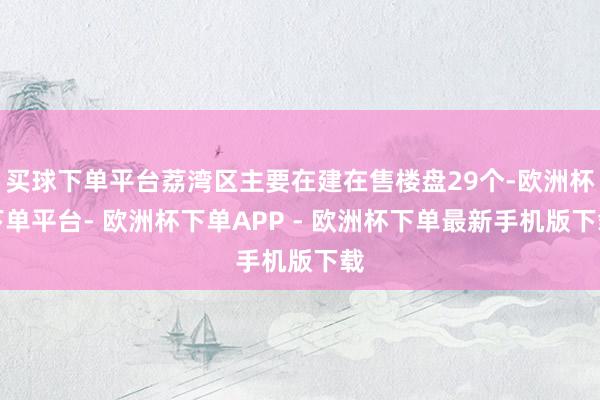 买球下单平台荔湾区主要在建在售楼盘29个-欧洲杯下单平台- 欧洲杯下单APP - 欧洲杯下单最新手机版下载