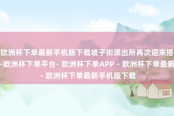 欧洲杯下单最新手机版下载坡子街派出所再次迎来搭客列队打卡-欧洲杯下单平台- 欧洲杯下单APP - 欧洲杯下单最新手机版下载