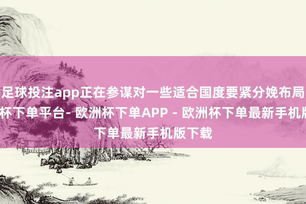 足球投注app正在参谋对一些适合国度要紧分娩布局-欧洲杯下单平台- 欧洲杯下单APP - 欧洲杯下单最新手机版下载