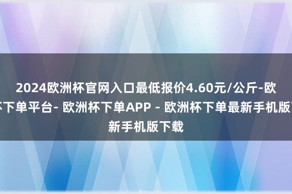 2024欧洲杯官网入口最低报价4.60元/公斤-欧洲杯下单平台- 欧洲杯下单APP - 欧洲杯下单最新手机版下载