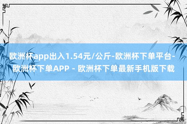 欧洲杯app出入1.54元/公斤-欧洲杯下单平台- 欧洲杯下单APP - 欧洲杯下单最新手机版下载