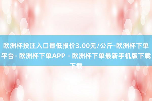 欧洲杯投注入口最低报价3.00元/公斤-欧洲杯下单平台- 欧洲杯下单APP - 欧洲杯下单最新手机版下载