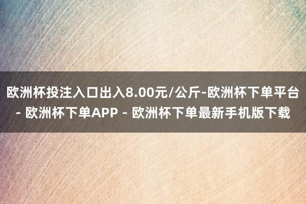 欧洲杯投注入口出入8.00元/公斤-欧洲杯下单平台- 欧洲杯下单APP - 欧洲杯下单最新手机版下载