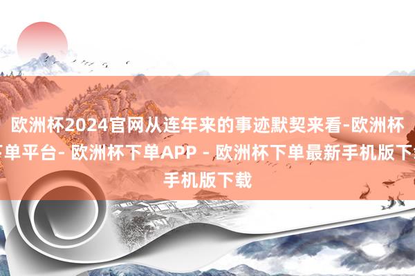 欧洲杯2024官网从连年来的事迹默契来看-欧洲杯下单平台- 欧洲杯下单APP - 欧洲杯下单最新手机版下载