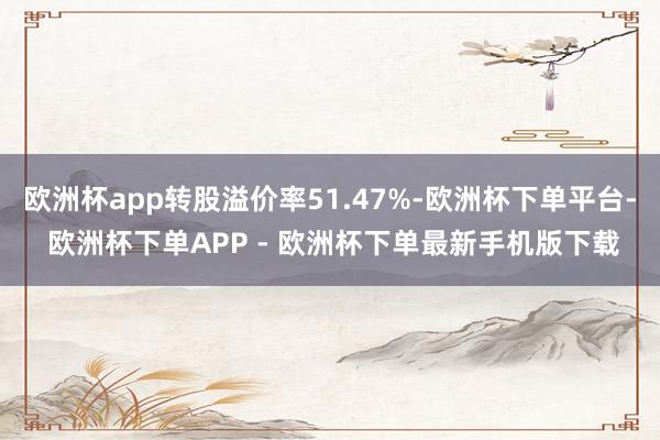 欧洲杯app转股溢价率51.47%-欧洲杯下单平台- 欧洲杯下单APP - 欧洲杯下单最新手机版下载