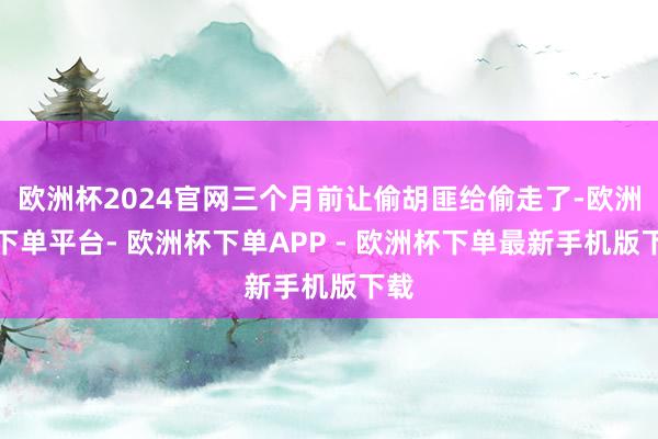 欧洲杯2024官网三个月前让偷胡匪给偷走了-欧洲杯下单平台- 欧洲杯下单APP - 欧洲杯下单最新手机版下载