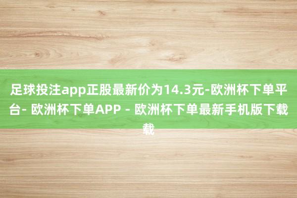 足球投注app正股最新价为14.3元-欧洲杯下单平台- 欧洲杯下单APP - 欧洲杯下单最新手机版下载