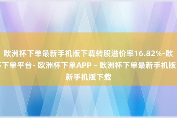 欧洲杯下单最新手机版下载转股溢价率16.82%-欧洲杯下单平台- 欧洲杯下单APP - 欧洲杯下单最新手机版下载