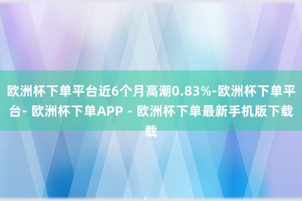 欧洲杯下单平台近6个月高潮0.83%-欧洲杯下单平台- 欧洲杯下单APP - 欧洲杯下单最新手机版下载