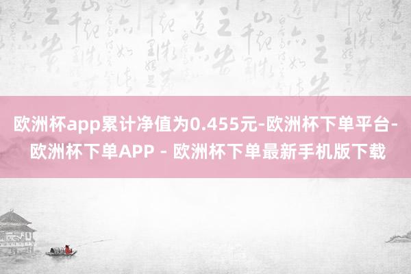 欧洲杯app累计净值为0.455元-欧洲杯下单平台- 欧洲杯下单APP - 欧洲杯下单最新手机版下载