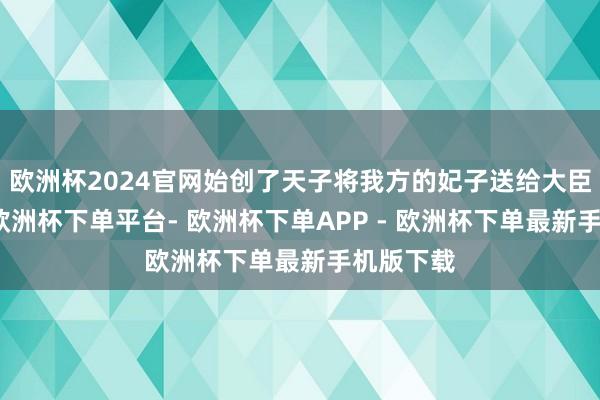 欧洲杯2024官网始创了天子将我方的妃子送给大臣的先河-欧洲杯下单平台- 欧洲杯下单APP - 欧洲杯下单最新手机版下载