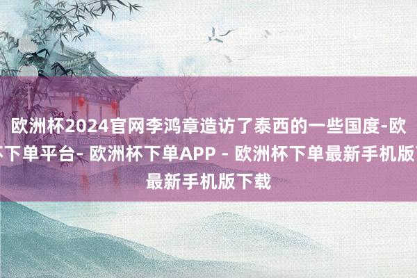 欧洲杯2024官网李鸿章造访了泰西的一些国度-欧洲杯下单平台- 欧洲杯下单APP - 欧洲杯下单最新手机版下载