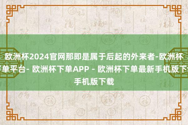 欧洲杯2024官网那即是属于后起的外来者-欧洲杯下单平台- 欧洲杯下单APP - 欧洲杯下单最新手机版下载