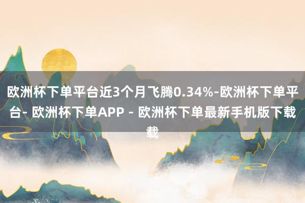 欧洲杯下单平台近3个月飞腾0.34%-欧洲杯下单平台- 欧洲杯下单APP - 欧洲杯下单最新手机版下载