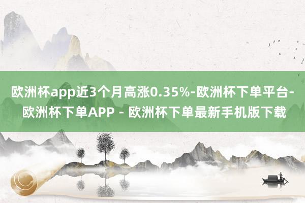 欧洲杯app近3个月高涨0.35%-欧洲杯下单平台- 欧洲杯下单APP - 欧洲杯下单最新手机版下载