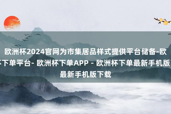 欧洲杯2024官网为市集居品样式提供平台储备-欧洲杯下单平台- 欧洲杯下单APP - 欧洲杯下单最新手机版下载