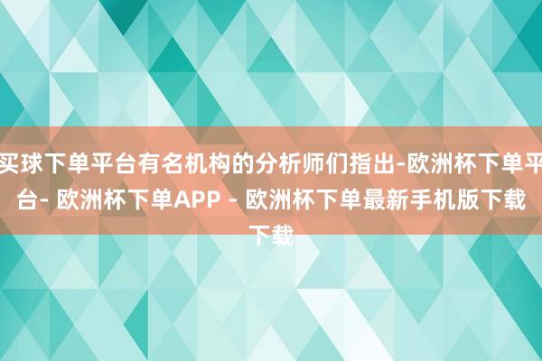 买球下单平台有名机构的分析师们指出-欧洲杯下单平台- 欧洲杯下单APP - 欧洲杯下单最新手机版下载