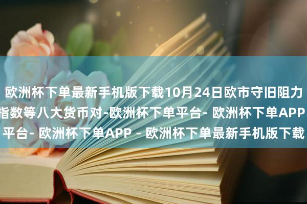 欧洲杯下单最新手机版下载10月24日欧市守旧阻力：金银原油+好意思元指数等八大货币对-欧洲杯下单平台- 欧洲杯下单APP - 欧洲杯下单最新手机版下载