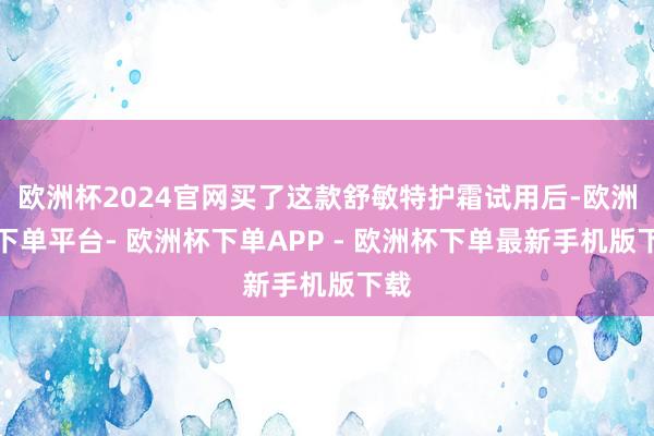 欧洲杯2024官网买了这款舒敏特护霜试用后-欧洲杯下单平台- 欧洲杯下单APP - 欧洲杯下单最新手机版下载