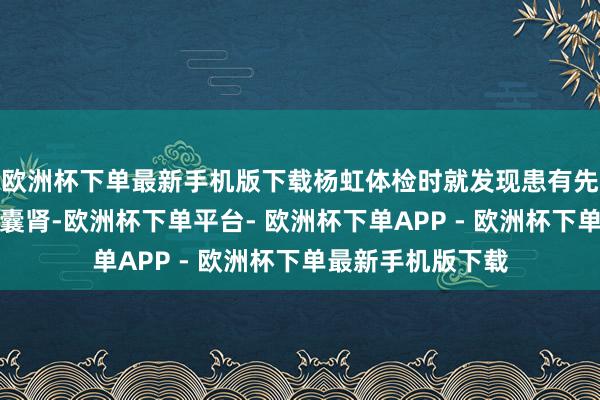 欧洲杯下单最新手机版下载杨虹体检时就发现患有先天性多囊肝、多囊肾-欧洲杯下单平台- 欧洲杯下单APP - 欧洲杯下单最新手机版下载