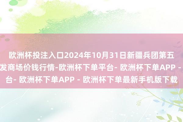 欧洲杯投注入口2024年10月31日新疆兵团第五师三和农副产物概括批发商场价钱行情-欧洲杯下单平台- 欧洲杯下单APP - 欧洲杯下单最新手机版下载