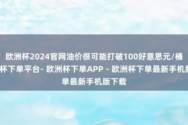 欧洲杯2024官网油价很可能打破100好意思元/桶-欧洲杯下单平台- 欧洲杯下单APP - 欧洲杯下单最新手机版下载