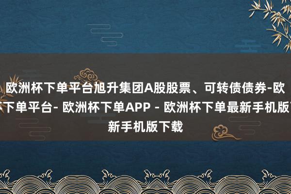 欧洲杯下单平台　　旭升集团A股股票、可转债债券-欧洲杯下单平台- 欧洲杯下单APP - 欧洲杯下单最新手机版下载