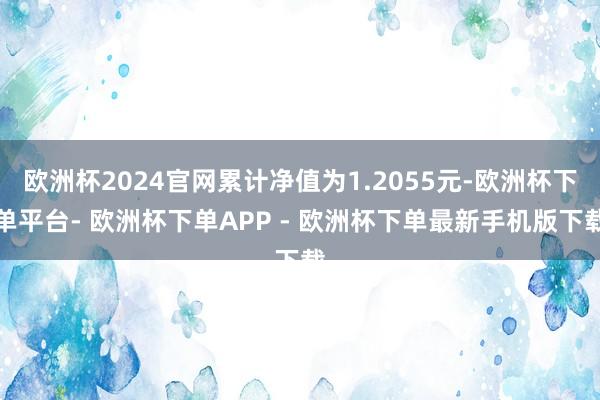 欧洲杯2024官网累计净值为1.2055元-欧洲杯下单平台- 欧洲杯下单APP - 欧洲杯下单最新手机版下载