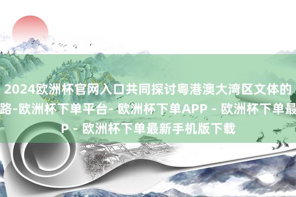 2024欧洲杯官网入口共同探讨粤港澳大湾区文体的高质料发展之路-欧洲杯下单平台- 欧洲杯下单APP - 欧洲杯下单最新手机版下载