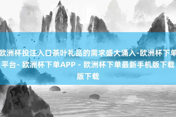 欧洲杯投注入口茶叶礼品的需求盛大涌入-欧洲杯下单平台- 欧洲杯下单APP - 欧洲杯下单最新手机版下载