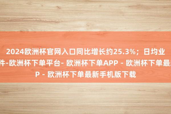 2024欧洲杯官网入口同比增长约25.3%；日均业务量超5.5亿件-欧洲杯下单平台- 欧洲杯下单APP - 欧洲杯下单最新手机版下载