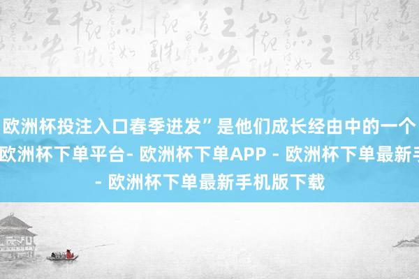 欧洲杯投注入口春季迸发”是他们成长经由中的一个当然律例-欧洲杯下单平台- 欧洲杯下单APP - 欧洲杯下单最新手机版下载