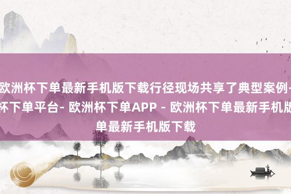 欧洲杯下单最新手机版下载行径现场共享了典型案例-欧洲杯下单平台- 欧洲杯下单APP - 欧洲杯下单最新手机版下载