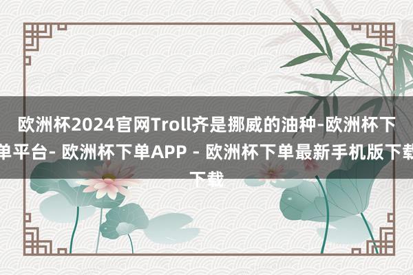 欧洲杯2024官网Troll齐是挪威的油种-欧洲杯下单平台- 欧洲杯下单APP - 欧洲杯下单最新手机版下载