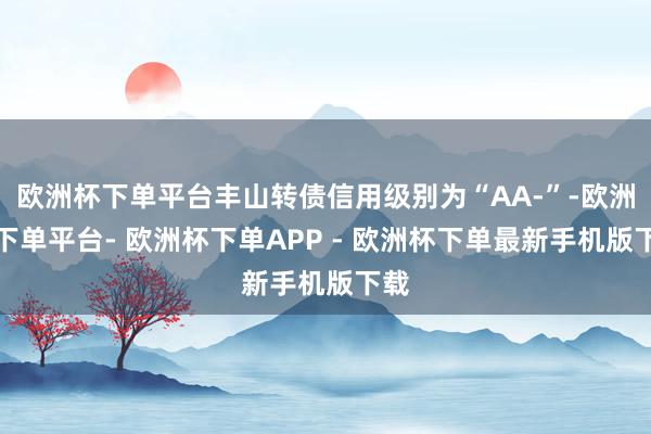 欧洲杯下单平台丰山转债信用级别为“AA-”-欧洲杯下单平台- 欧洲杯下单APP - 欧洲杯下单最新手机版下载