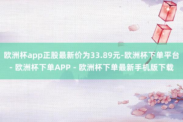 欧洲杯app正股最新价为33.89元-欧洲杯下单平台- 欧洲杯下单APP - 欧洲杯下单最新手机版下载