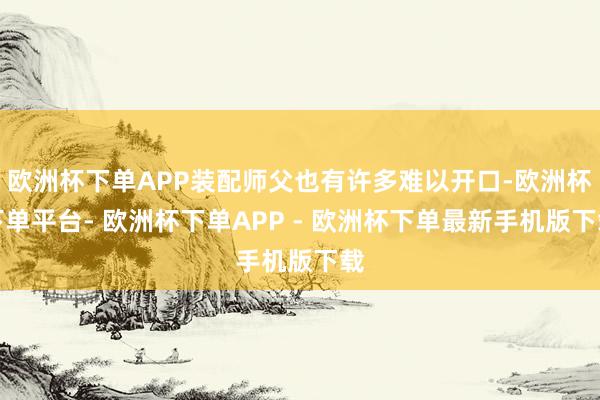 欧洲杯下单APP装配师父也有许多难以开口-欧洲杯下单平台- 欧洲杯下单APP - 欧洲杯下单最新手机版下载