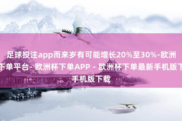 足球投注app而来岁有可能增长20%至30%-欧洲杯下单平台- 欧洲杯下单APP - 欧洲杯下单最新手机版下载