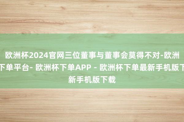 欧洲杯2024官网三位董事与董事会莫得不对-欧洲杯下单平台- 欧洲杯下单APP - 欧洲杯下单最新手机版下载