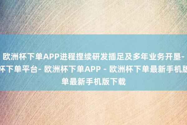 欧洲杯下单APP进程捏续研发插足及多年业务开垦-欧洲杯下单平台- 欧洲杯下单APP - 欧洲杯下单最新手机版下载