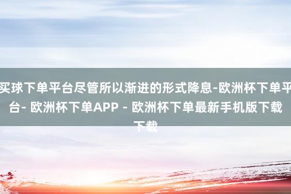 买球下单平台尽管所以渐进的形式降息-欧洲杯下单平台- 欧洲杯下单APP - 欧洲杯下单最新手机版下载