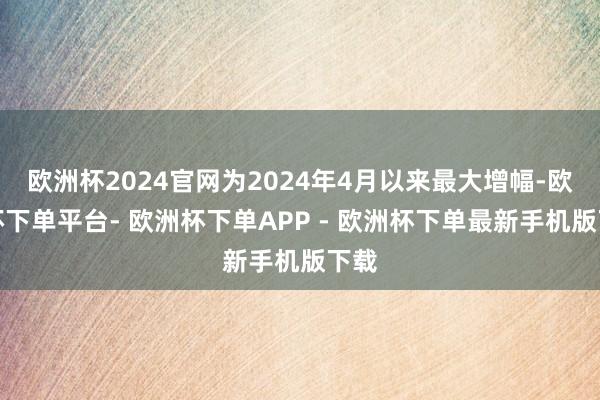 欧洲杯2024官网为2024年4月以来最大增幅-欧洲杯下单平台- 欧洲杯下单APP - 欧洲杯下单最新手机版下载