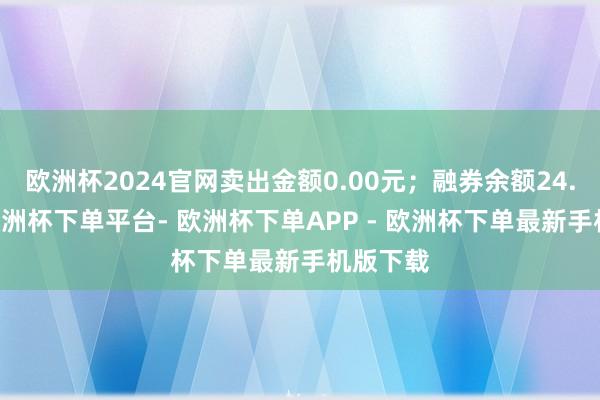 欧洲杯2024官网卖出金额0.00元；融券余额24.73万-欧洲杯下单平台- 欧洲杯下单APP - 欧洲杯下单最新手机版下载