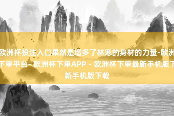 欧洲杯投注入口果然是增多了林寒的身材的力量-欧洲杯下单平台- 欧洲杯下单APP - 欧洲杯下单最新手机版下载