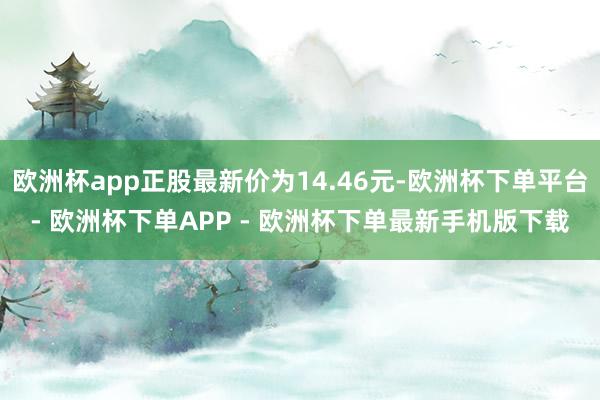 欧洲杯app正股最新价为14.46元-欧洲杯下单平台- 欧洲杯下单APP - 欧洲杯下单最新手机版下载