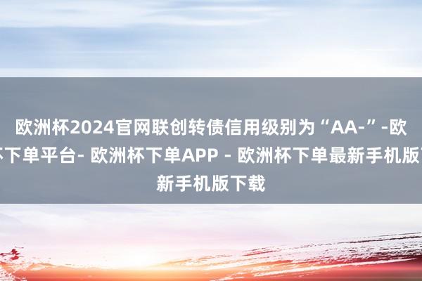 欧洲杯2024官网联创转债信用级别为“AA-”-欧洲杯下单平台- 欧洲杯下单APP - 欧洲杯下单最新手机版下载