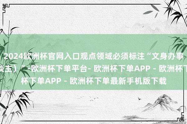 2024欧洲杯官网入口观点领域必须标注“文身办事（除面向未成年东谈主）”-欧洲杯下单平台- 欧洲杯下单APP - 欧洲杯下单最新手机版下载