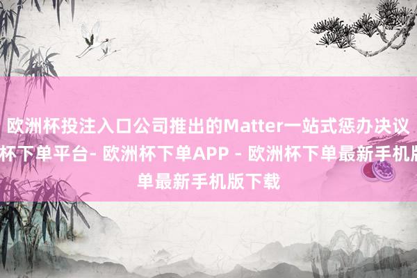 欧洲杯投注入口公司推出的Matter一站式惩办决议-欧洲杯下单平台- 欧洲杯下单APP - 欧洲杯下单最新手机版下载